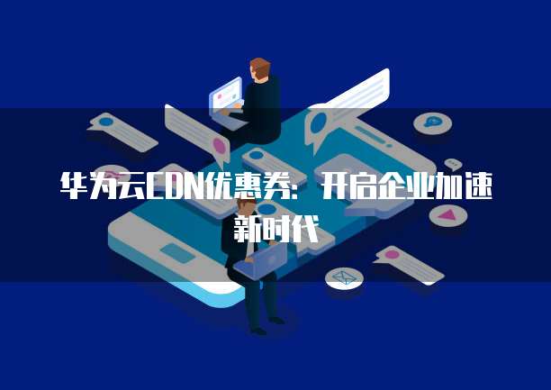华为云CDN优惠券:开启企业加速新时代