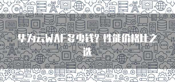 华为云WAF多少钱?性能价格比之选