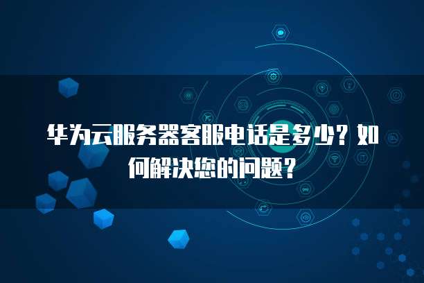 华为云服务器客服电话是多少?如何解决您的问题?