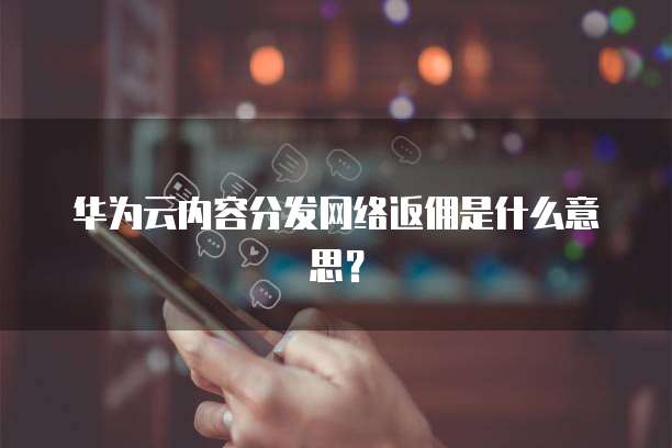 华为云内容分发网络返佣是什么意思?