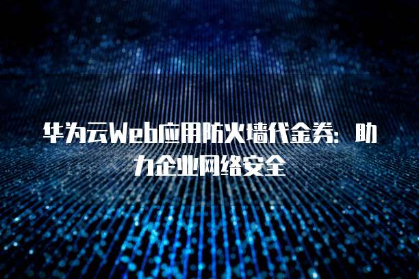 华为云Web应用防火墙代金券:助力企业网络安全