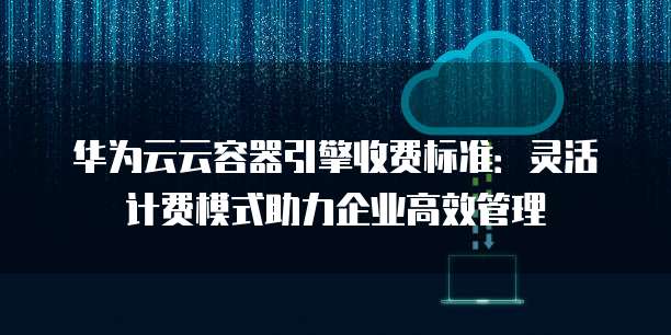 华为云云容器引擎收费标准:灵活计费模式助力企业高效管理