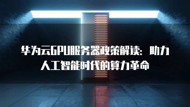 华为云GPU服务器政策解读:助力人工智能时代的算力革命
