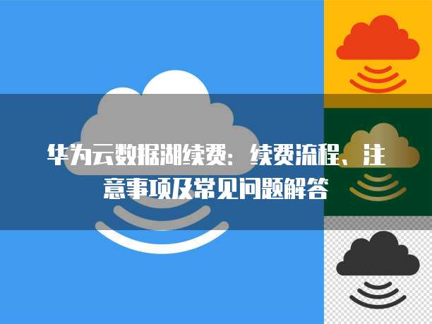 华为云数据湖续费:续费流程、注意事项及常见问题解答
