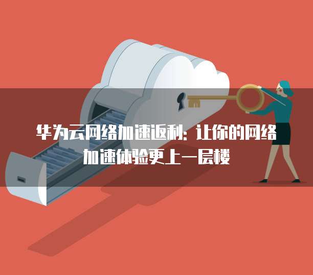华为云网络加速返利: 让你的网络加速体验更上一层楼