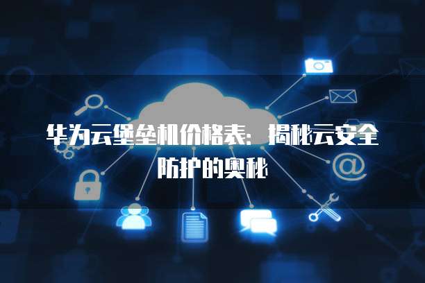 华为云堡垒机价格表:揭秘云安全防护的奥秘