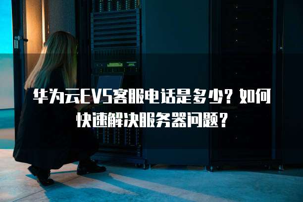 华为云EVS客服电话是多少？如何快速解决服务器问题？