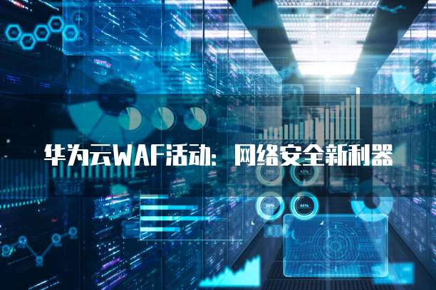 华为云WAF活动：网络安全新利器