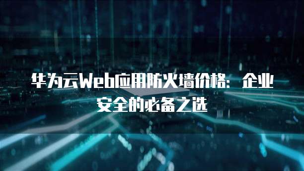 华为云Web应用防火墙价格:企业安全的必备之选