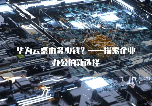 华为云桌面多少钱？&mdash;&mdash;探索企业办公的新选择