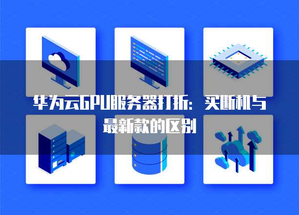 华为云GPU服务器打折:买断机与最新款的区别