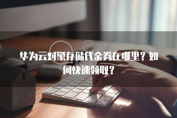 华为云对象存储代金券在哪里?如何快速领取?