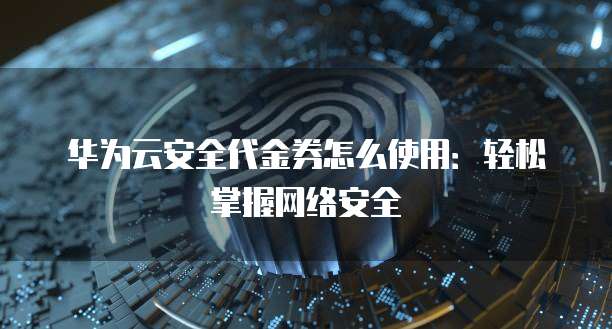 华为云安全代金券怎么使用:轻松掌握网络安全