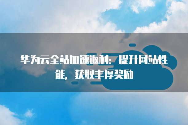 华为云全站加速返利:提升网站性能,获取丰厚奖励