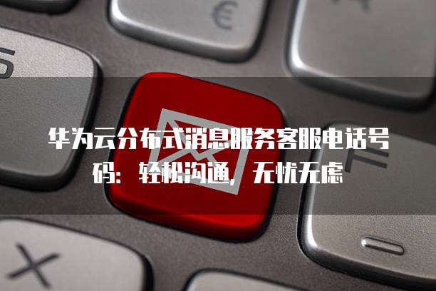 华为云分布式消息服务客服电话号码:轻松沟通,无忧无虑
