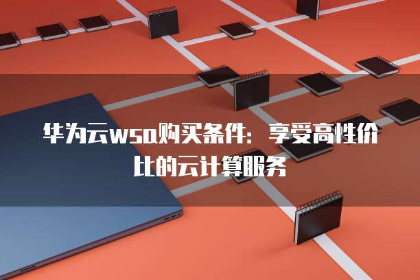 华为云wsa购买条件:享受高性价比的云计算服务
