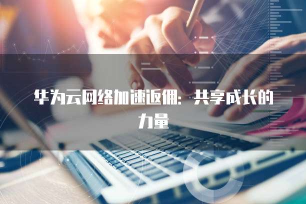 华为云网络加速返佣:共享成长的力量