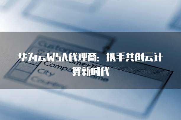华为云WSA代理商:携手共创云计算新时代