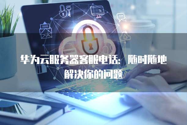 华为云服务器客服电话:随时随地解决你的问题