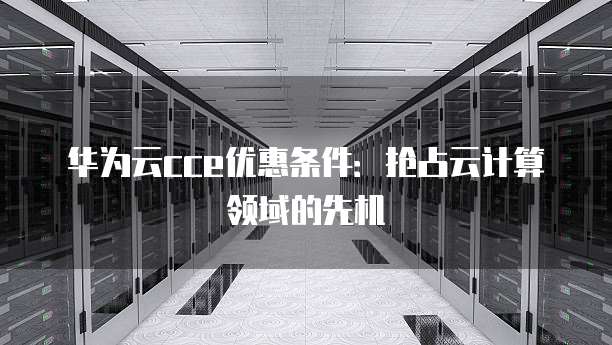 华为云cce优惠条件：抢占云计算领域的先机