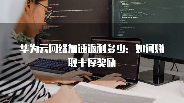 华为云网络加速返利多少:如何赚取丰厚奖励