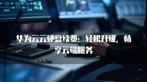 华为云云硬盘续费:轻松升级,畅享云端服务
