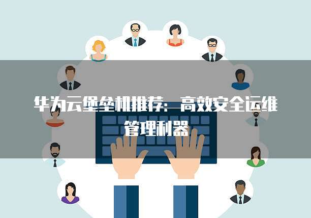 华为云堡垒机推荐:高效安全运维管理利器