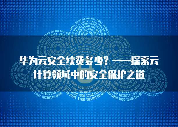 华为云安全续费多少?——探索云计算领域中的安全保护之道