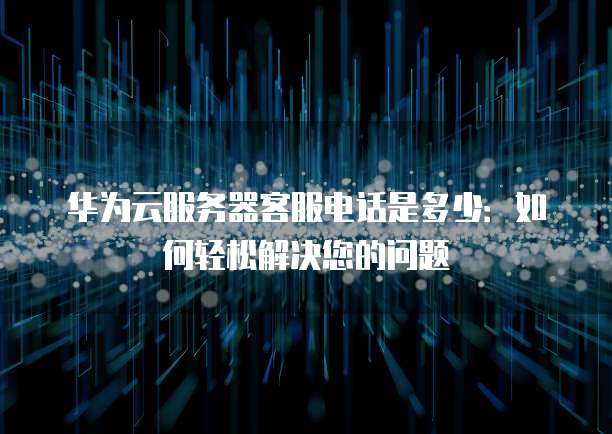 华为云服务器客服电话是多少:如何轻松解决您的问题