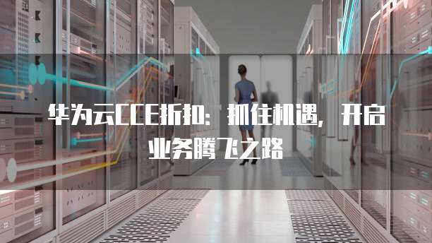 华为云CCE折扣：抓住机遇，开启业务腾飞之路