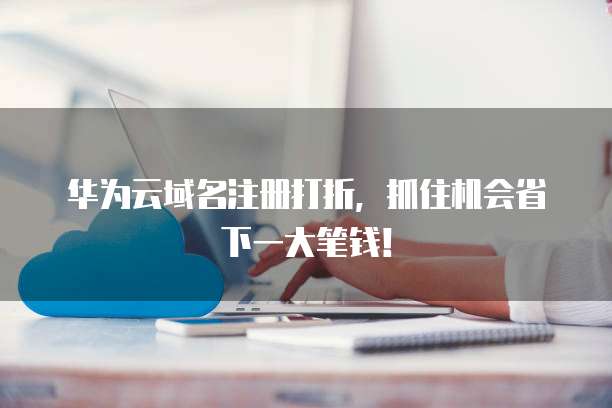 华为云域名注册打折，抓住机会省下一大笔钱！