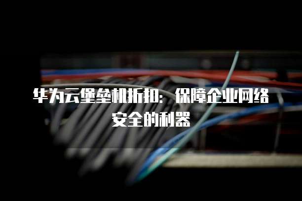 华为云堡垒机折扣:保障企业网络安全的利器