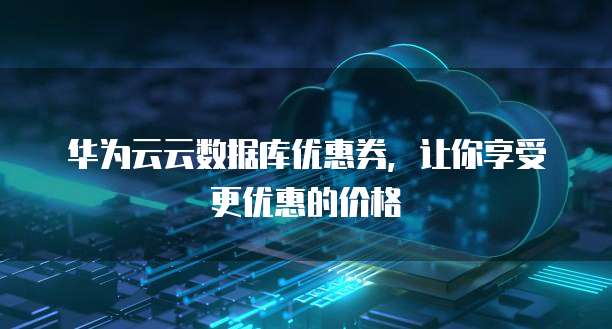 华为云云数据库优惠券,让你享受更优惠的价格