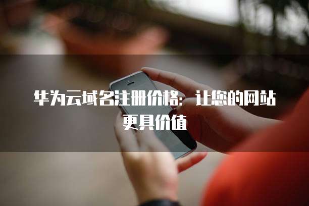 华为云域名注册价格:让您的网站更具价值