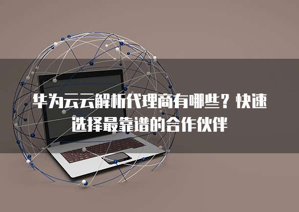 华为云云解析代理商有哪些?快速选择最靠谱的合作伙伴