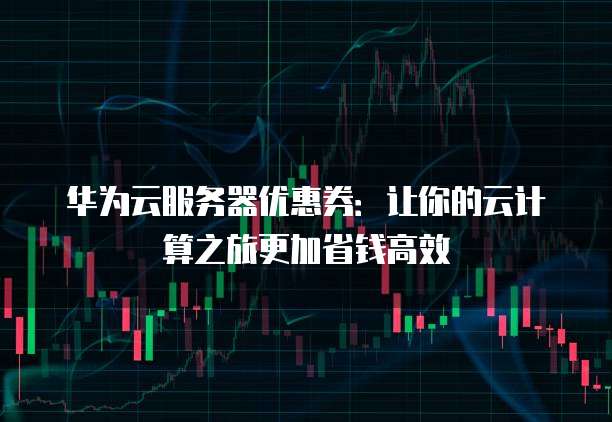 华为云服务器优惠券:让你的云计算之旅更加省钱高效