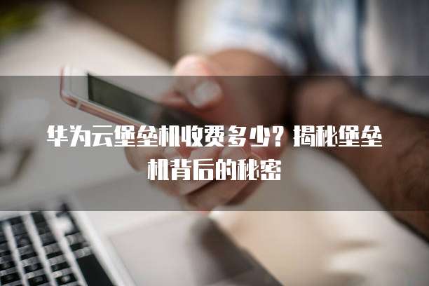 华为云堡垒机收费多少?揭秘堡垒机背后的秘密
