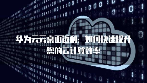 华为云云桌面返利：如何快速提升您的云计算效率