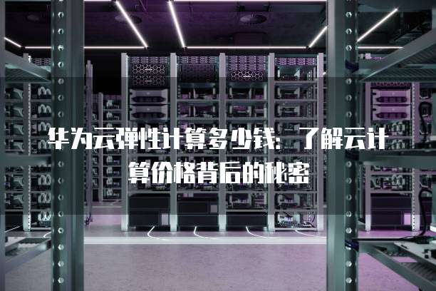华为云弹性计算多少钱:了解云计算价格背后的秘密