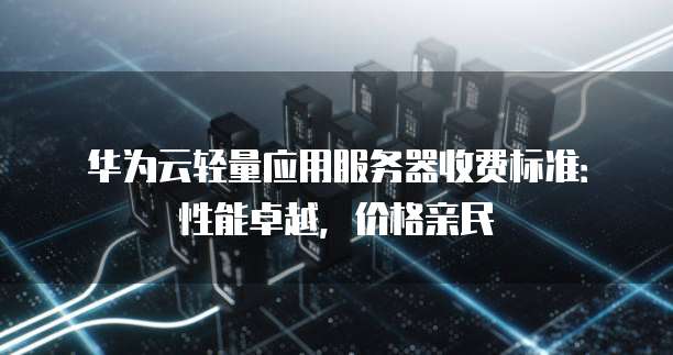 华为云轻量应用服务器收费标准:性能卓越,价格亲民