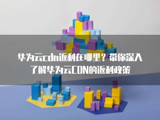 华为云cdn返利在哪里？带你深入了解华为云CDN的返利政策