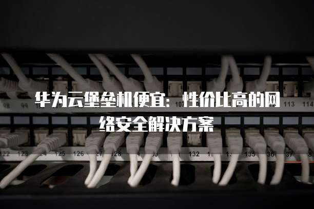 华为云堡垒机便宜:性价比高的网络安全解决方案