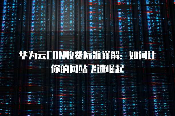 华为云CDN收费标准详解：如何让你的网站飞速崛起