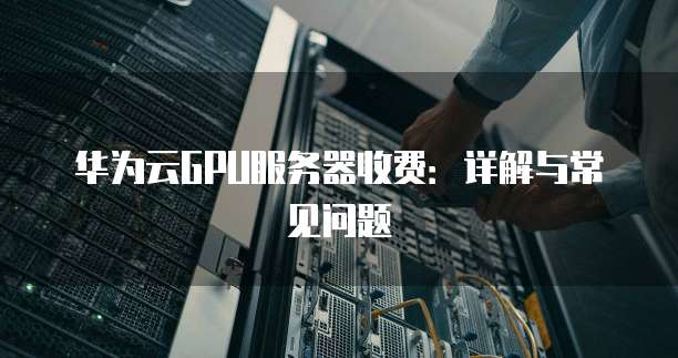 华为云GPU服务器收费：详解与常见问题
