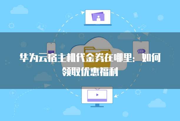 华为云宿主机代金券在哪里:如何领取优惠福利