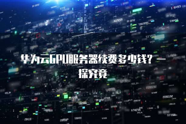 华为云GPU服务器续费多少钱?一探究竟