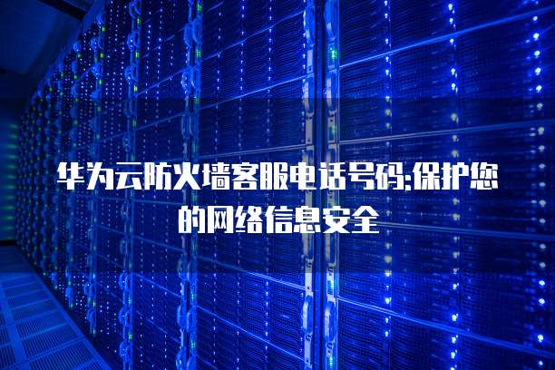 华为云防火墙客服电话号码:保护您的网络信息安全