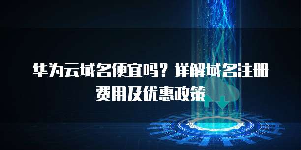 华为云域名便宜吗？详解域名注册费用及优惠政策