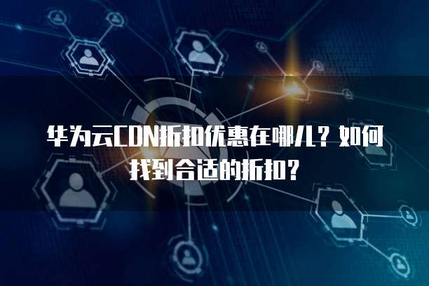 华为云CDN折扣优惠在哪儿?如何找到合适的折扣?