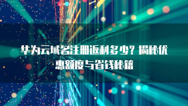 华为云域名注册返利多少?揭秘优惠额度与省钱秘籍